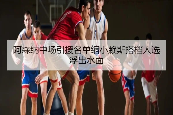 阿森纳中场引援名单缩小赖斯搭档人选浮出水面