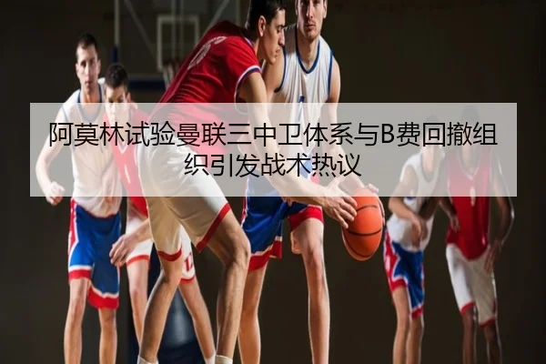 阿莫林试验曼联三中卫体系与B费回撤组织引发战术热议