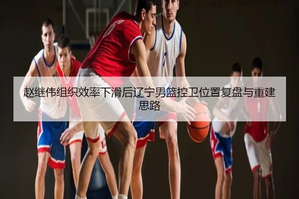 赵继伟组织效率下滑后辽宁男篮控卫位置复盘与重建思路