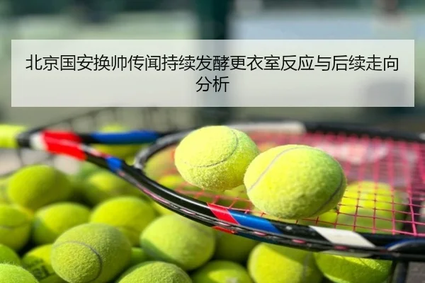 北京国安换帅传闻持续发酵更衣室反应与后续走向分析